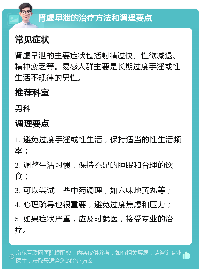 肾虚早泄的治疗方法和调理要点 常见症状 肾虚早泄的主要症状包括射精过快、性欲减退、精神疲乏等。易感人群主要是长期过度手淫或性生活不规律的男性。 推荐科室 男科 调理要点 1. 避免过度手淫或性生活，保持适当的性生活频率； 2. 调整生活习惯，保持充足的睡眠和合理的饮食； 3. 可以尝试一些中药调理，如六味地黄丸等； 4. 心理疏导也很重要，避免过度焦虑和压力； 5. 如果症状严重，应及时就医，接受专业的治疗。