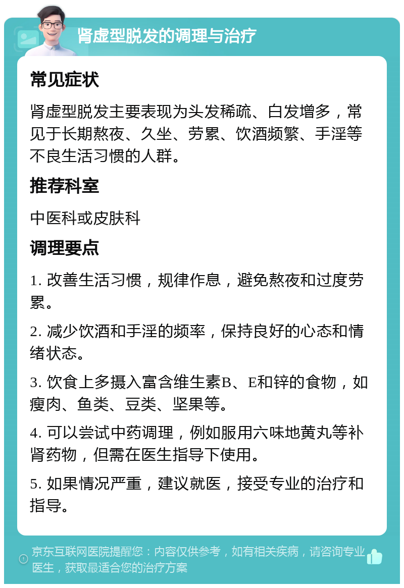 肾虚型脱发的调理与治疗 常见症状 肾虚型脱发主要表现为头发稀疏、白发增多，常见于长期熬夜、久坐、劳累、饮酒频繁、手淫等不良生活习惯的人群。 推荐科室 中医科或皮肤科 调理要点 1. 改善生活习惯，规律作息，避免熬夜和过度劳累。 2. 减少饮酒和手淫的频率，保持良好的心态和情绪状态。 3. 饮食上多摄入富含维生素B、E和锌的食物，如瘦肉、鱼类、豆类、坚果等。 4. 可以尝试中药调理，例如服用六味地黄丸等补肾药物，但需在医生指导下使用。 5. 如果情况严重，建议就医，接受专业的治疗和指导。