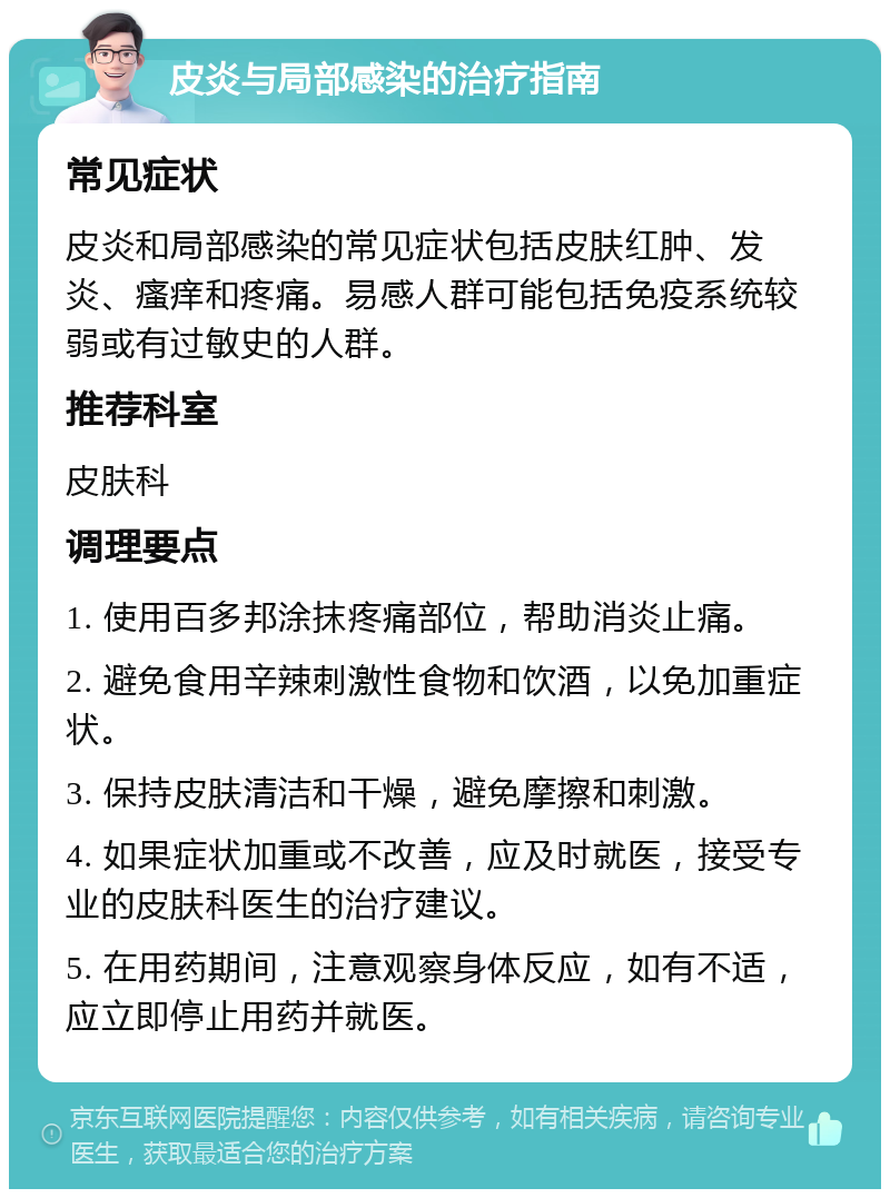 皮炎与局部感染的治疗指南 常见症状 皮炎和局部感染的常见症状包括皮肤红肿、发炎、瘙痒和疼痛。易感人群可能包括免疫系统较弱或有过敏史的人群。 推荐科室 皮肤科 调理要点 1. 使用百多邦涂抹疼痛部位，帮助消炎止痛。 2. 避免食用辛辣刺激性食物和饮酒，以免加重症状。 3. 保持皮肤清洁和干燥，避免摩擦和刺激。 4. 如果症状加重或不改善，应及时就医，接受专业的皮肤科医生的治疗建议。 5. 在用药期间，注意观察身体反应，如有不适，应立即停止用药并就医。