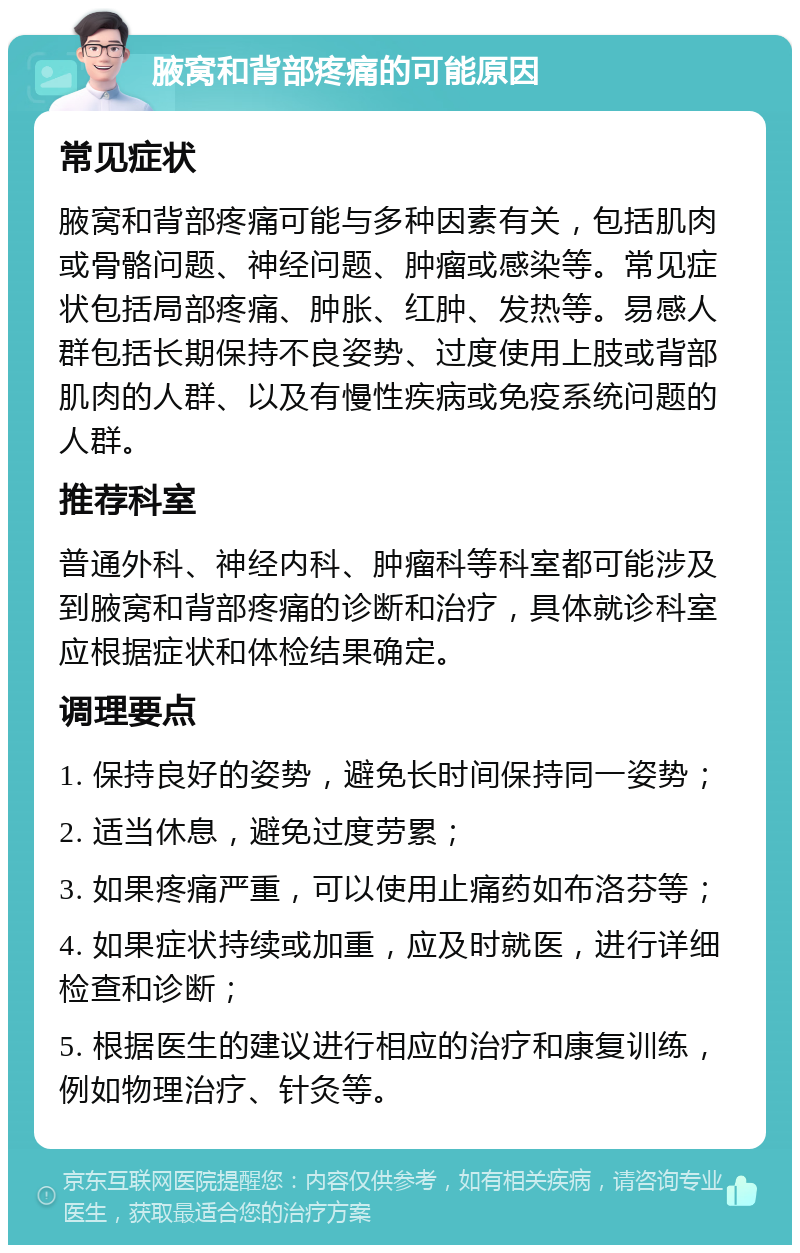 腋窝和背部疼痛的可能原因 常见症状 腋窝和背部疼痛可能与多种因素有关，包括肌肉或骨骼问题、神经问题、肿瘤或感染等。常见症状包括局部疼痛、肿胀、红肿、发热等。易感人群包括长期保持不良姿势、过度使用上肢或背部肌肉的人群、以及有慢性疾病或免疫系统问题的人群。 推荐科室 普通外科、神经内科、肿瘤科等科室都可能涉及到腋窝和背部疼痛的诊断和治疗，具体就诊科室应根据症状和体检结果确定。 调理要点 1. 保持良好的姿势，避免长时间保持同一姿势； 2. 适当休息，避免过度劳累； 3. 如果疼痛严重，可以使用止痛药如布洛芬等； 4. 如果症状持续或加重，应及时就医，进行详细检查和诊断； 5. 根据医生的建议进行相应的治疗和康复训练，例如物理治疗、针灸等。