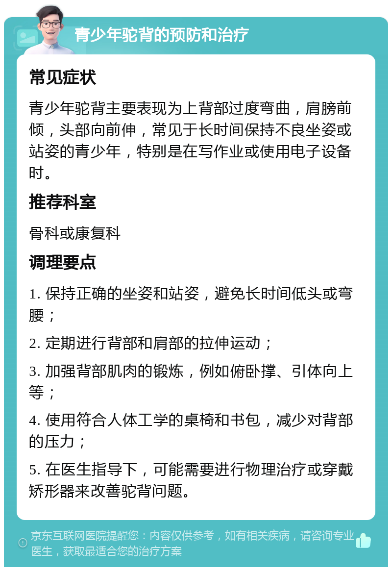 青少年驼背的预防和治疗 常见症状 青少年驼背主要表现为上背部过度弯曲，肩膀前倾，头部向前伸，常见于长时间保持不良坐姿或站姿的青少年，特别是在写作业或使用电子设备时。 推荐科室 骨科或康复科 调理要点 1. 保持正确的坐姿和站姿，避免长时间低头或弯腰； 2. 定期进行背部和肩部的拉伸运动； 3. 加强背部肌肉的锻炼，例如俯卧撑、引体向上等； 4. 使用符合人体工学的桌椅和书包，减少对背部的压力； 5. 在医生指导下，可能需要进行物理治疗或穿戴矫形器来改善驼背问题。