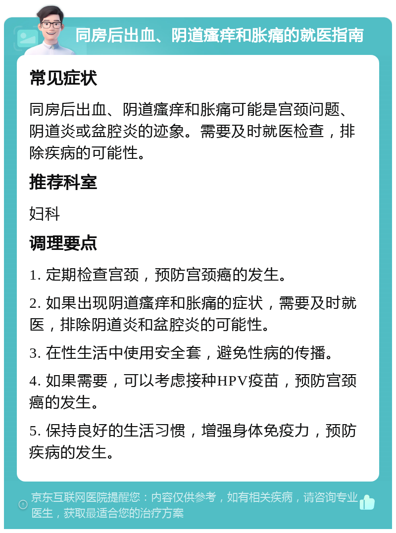 同房后出血、阴道瘙痒和胀痛的就医指南 常见症状 同房后出血、阴道瘙痒和胀痛可能是宫颈问题、阴道炎或盆腔炎的迹象。需要及时就医检查，排除疾病的可能性。 推荐科室 妇科 调理要点 1. 定期检查宫颈，预防宫颈癌的发生。 2. 如果出现阴道瘙痒和胀痛的症状，需要及时就医，排除阴道炎和盆腔炎的可能性。 3. 在性生活中使用安全套，避免性病的传播。 4. 如果需要，可以考虑接种HPV疫苗，预防宫颈癌的发生。 5. 保持良好的生活习惯，增强身体免疫力，预防疾病的发生。