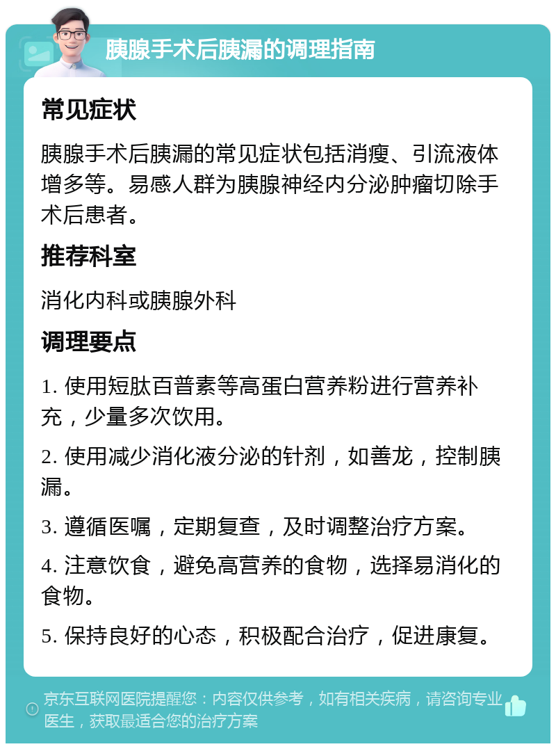 胰腺手术后胰漏的调理指南 常见症状 胰腺手术后胰漏的常见症状包括消瘦、引流液体增多等。易感人群为胰腺神经内分泌肿瘤切除手术后患者。 推荐科室 消化内科或胰腺外科 调理要点 1. 使用短肽百普素等高蛋白营养粉进行营养补充，少量多次饮用。 2. 使用减少消化液分泌的针剂，如善龙，控制胰漏。 3. 遵循医嘱，定期复查，及时调整治疗方案。 4. 注意饮食，避免高营养的食物，选择易消化的食物。 5. 保持良好的心态，积极配合治疗，促进康复。