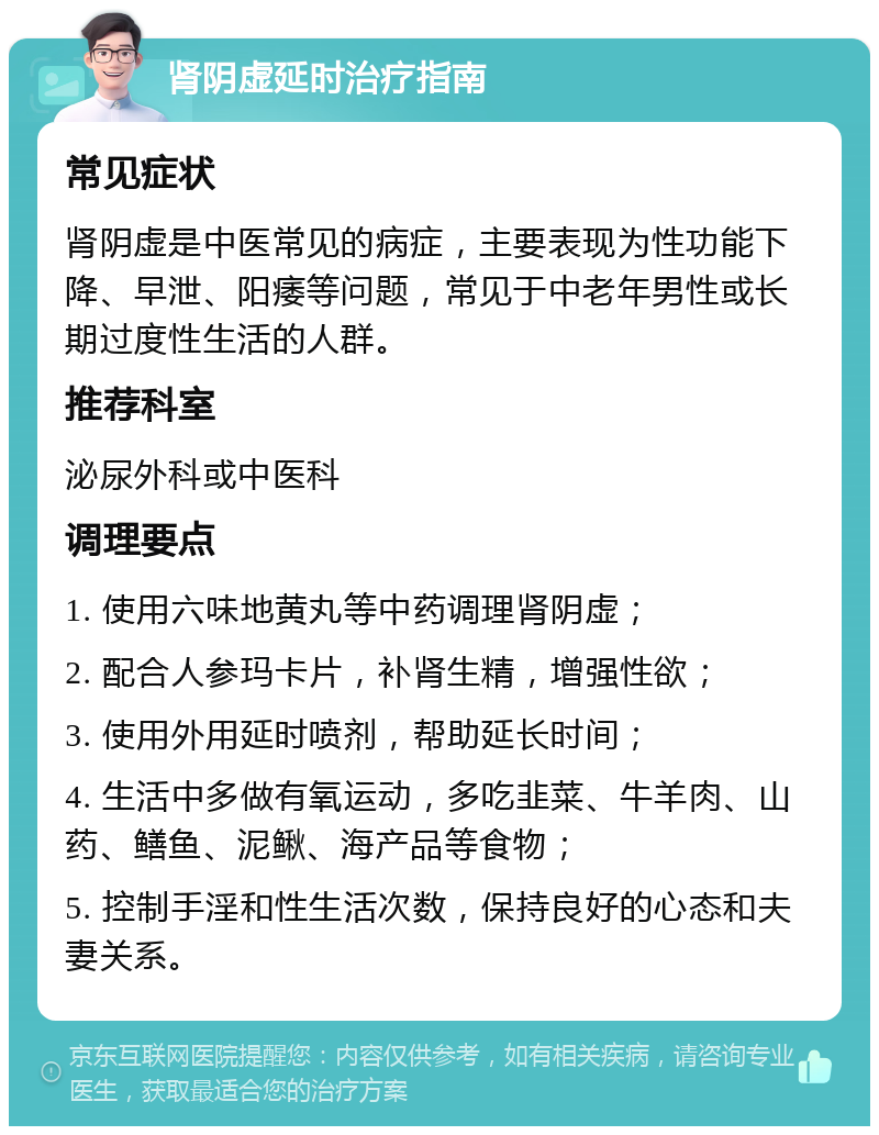 肾阴虚延时治疗指南 常见症状 肾阴虚是中医常见的病症，主要表现为性功能下降、早泄、阳痿等问题，常见于中老年男性或长期过度性生活的人群。 推荐科室 泌尿外科或中医科 调理要点 1. 使用六味地黄丸等中药调理肾阴虚； 2. 配合人参玛卡片，补肾生精，增强性欲； 3. 使用外用延时喷剂，帮助延长时间； 4. 生活中多做有氧运动，多吃韭菜、牛羊肉、山药、鳝鱼、泥鳅、海产品等食物； 5. 控制手淫和性生活次数，保持良好的心态和夫妻关系。