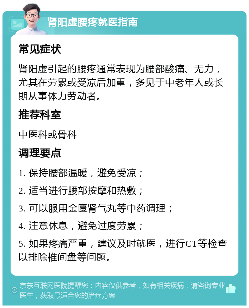 肾阳虚腰疼就医指南 常见症状 肾阳虚引起的腰疼通常表现为腰部酸痛、无力，尤其在劳累或受凉后加重，多见于中老年人或长期从事体力劳动者。 推荐科室 中医科或骨科 调理要点 1. 保持腰部温暖，避免受凉； 2. 适当进行腰部按摩和热敷； 3. 可以服用金匮肾气丸等中药调理； 4. 注意休息，避免过度劳累； 5. 如果疼痛严重，建议及时就医，进行CT等检查以排除椎间盘等问题。