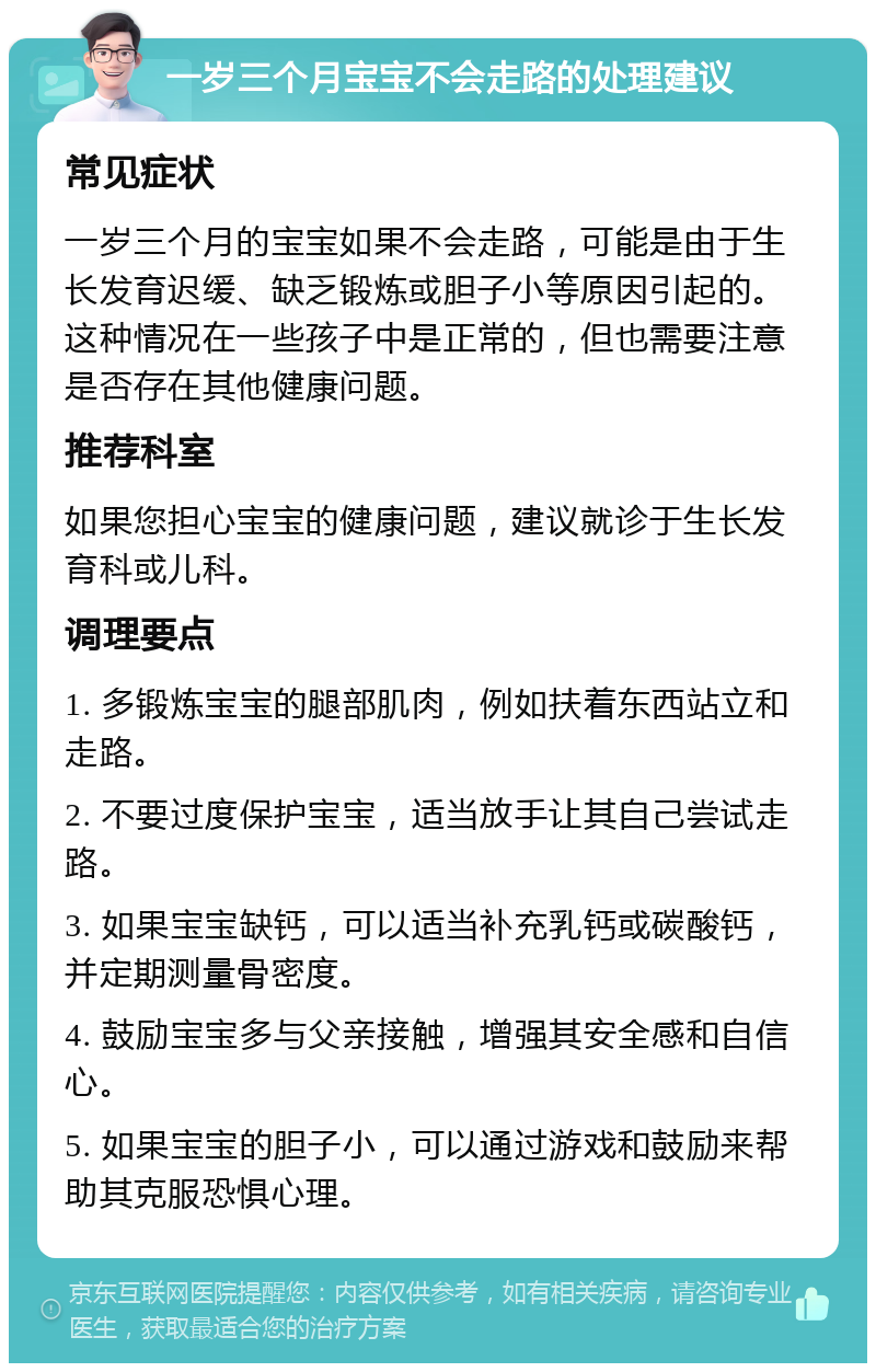 一岁三个月宝宝不会走路的处理建议 常见症状 一岁三个月的宝宝如果不会走路，可能是由于生长发育迟缓、缺乏锻炼或胆子小等原因引起的。这种情况在一些孩子中是正常的，但也需要注意是否存在其他健康问题。 推荐科室 如果您担心宝宝的健康问题，建议就诊于生长发育科或儿科。 调理要点 1. 多锻炼宝宝的腿部肌肉，例如扶着东西站立和走路。 2. 不要过度保护宝宝，适当放手让其自己尝试走路。 3. 如果宝宝缺钙，可以适当补充乳钙或碳酸钙，并定期测量骨密度。 4. 鼓励宝宝多与父亲接触，增强其安全感和自信心。 5. 如果宝宝的胆子小，可以通过游戏和鼓励来帮助其克服恐惧心理。