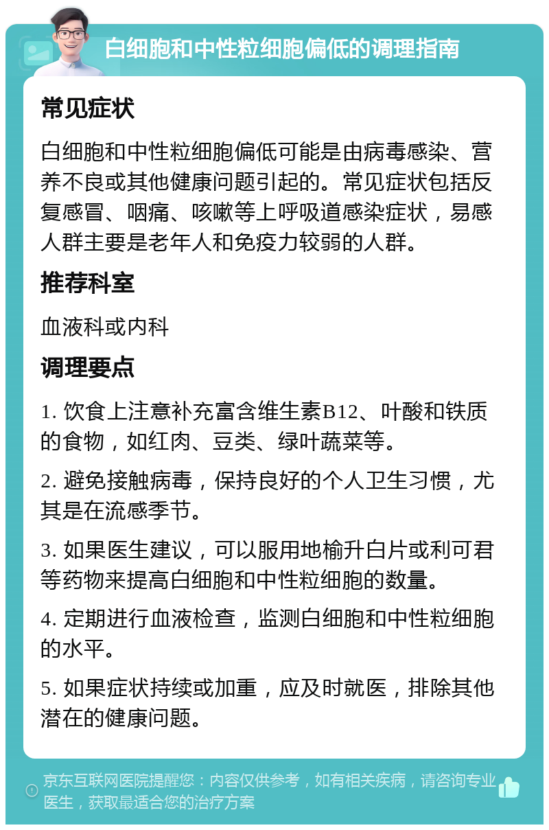 白细胞和中性粒细胞偏低的调理指南 常见症状 白细胞和中性粒细胞偏低可能是由病毒感染、营养不良或其他健康问题引起的。常见症状包括反复感冒、咽痛、咳嗽等上呼吸道感染症状，易感人群主要是老年人和免疫力较弱的人群。 推荐科室 血液科或内科 调理要点 1. 饮食上注意补充富含维生素B12、叶酸和铁质的食物，如红肉、豆类、绿叶蔬菜等。 2. 避免接触病毒，保持良好的个人卫生习惯，尤其是在流感季节。 3. 如果医生建议，可以服用地榆升白片或利可君等药物来提高白细胞和中性粒细胞的数量。 4. 定期进行血液检查，监测白细胞和中性粒细胞的水平。 5. 如果症状持续或加重，应及时就医，排除其他潜在的健康问题。