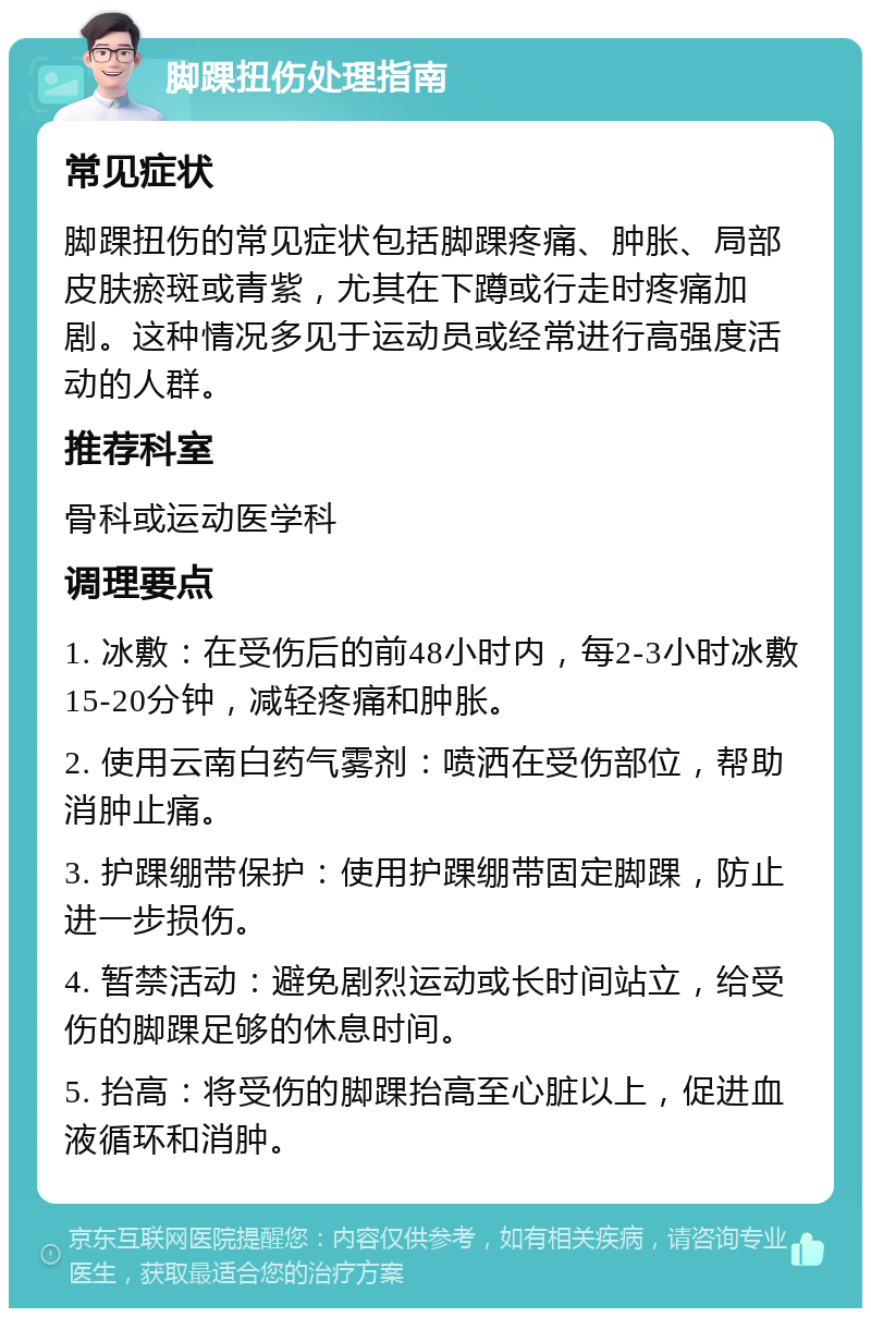 脚踝扭伤处理指南 常见症状 脚踝扭伤的常见症状包括脚踝疼痛、肿胀、局部皮肤瘀斑或青紫，尤其在下蹲或行走时疼痛加剧。这种情况多见于运动员或经常进行高强度活动的人群。 推荐科室 骨科或运动医学科 调理要点 1. 冰敷：在受伤后的前48小时内，每2-3小时冰敷15-20分钟，减轻疼痛和肿胀。 2. 使用云南白药气雾剂：喷洒在受伤部位，帮助消肿止痛。 3. 护踝绷带保护：使用护踝绷带固定脚踝，防止进一步损伤。 4. 暂禁活动：避免剧烈运动或长时间站立，给受伤的脚踝足够的休息时间。 5. 抬高：将受伤的脚踝抬高至心脏以上，促进血液循环和消肿。