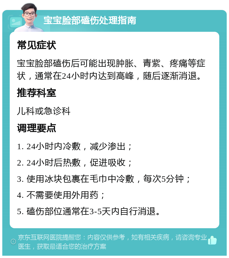 宝宝脸部磕伤处理指南 常见症状 宝宝脸部磕伤后可能出现肿胀、青紫、疼痛等症状，通常在24小时内达到高峰，随后逐渐消退。 推荐科室 儿科或急诊科 调理要点 1. 24小时内冷敷，减少渗出； 2. 24小时后热敷，促进吸收； 3. 使用冰块包裹在毛巾中冷敷，每次5分钟； 4. 不需要使用外用药； 5. 磕伤部位通常在3-5天内自行消退。