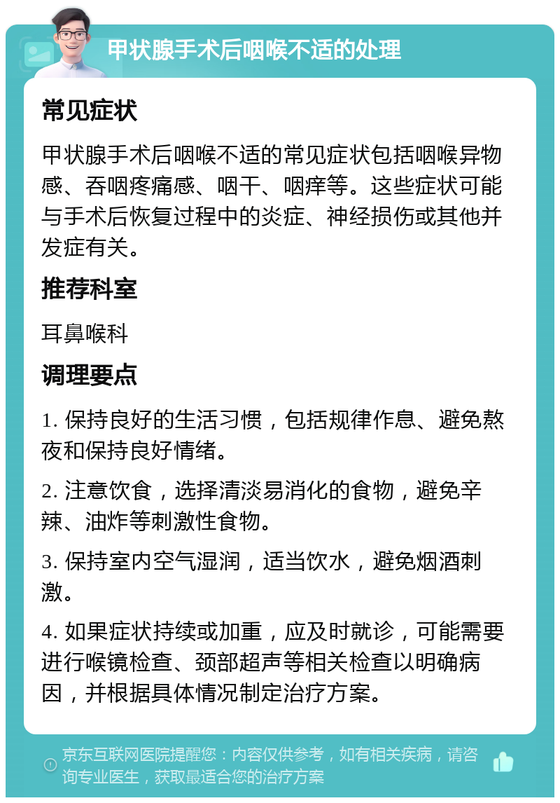 甲状腺手术后咽喉不适的处理 常见症状 甲状腺手术后咽喉不适的常见症状包括咽喉异物感、吞咽疼痛感、咽干、咽痒等。这些症状可能与手术后恢复过程中的炎症、神经损伤或其他并发症有关。 推荐科室 耳鼻喉科 调理要点 1. 保持良好的生活习惯，包括规律作息、避免熬夜和保持良好情绪。 2. 注意饮食，选择清淡易消化的食物，避免辛辣、油炸等刺激性食物。 3. 保持室内空气湿润，适当饮水，避免烟酒刺激。 4. 如果症状持续或加重，应及时就诊，可能需要进行喉镜检查、颈部超声等相关检查以明确病因，并根据具体情况制定治疗方案。