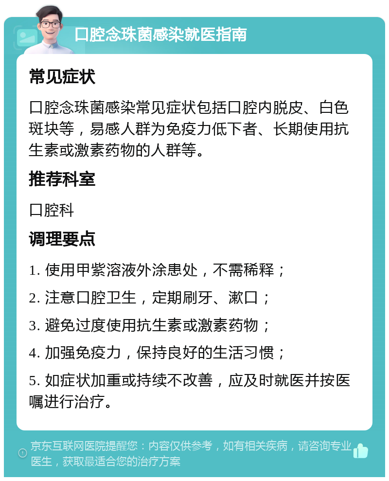 口腔念珠菌感染就医指南 常见症状 口腔念珠菌感染常见症状包括口腔内脱皮、白色斑块等，易感人群为免疫力低下者、长期使用抗生素或激素药物的人群等。 推荐科室 口腔科 调理要点 1. 使用甲紫溶液外涂患处，不需稀释； 2. 注意口腔卫生，定期刷牙、漱口； 3. 避免过度使用抗生素或激素药物； 4. 加强免疫力，保持良好的生活习惯； 5. 如症状加重或持续不改善，应及时就医并按医嘱进行治疗。