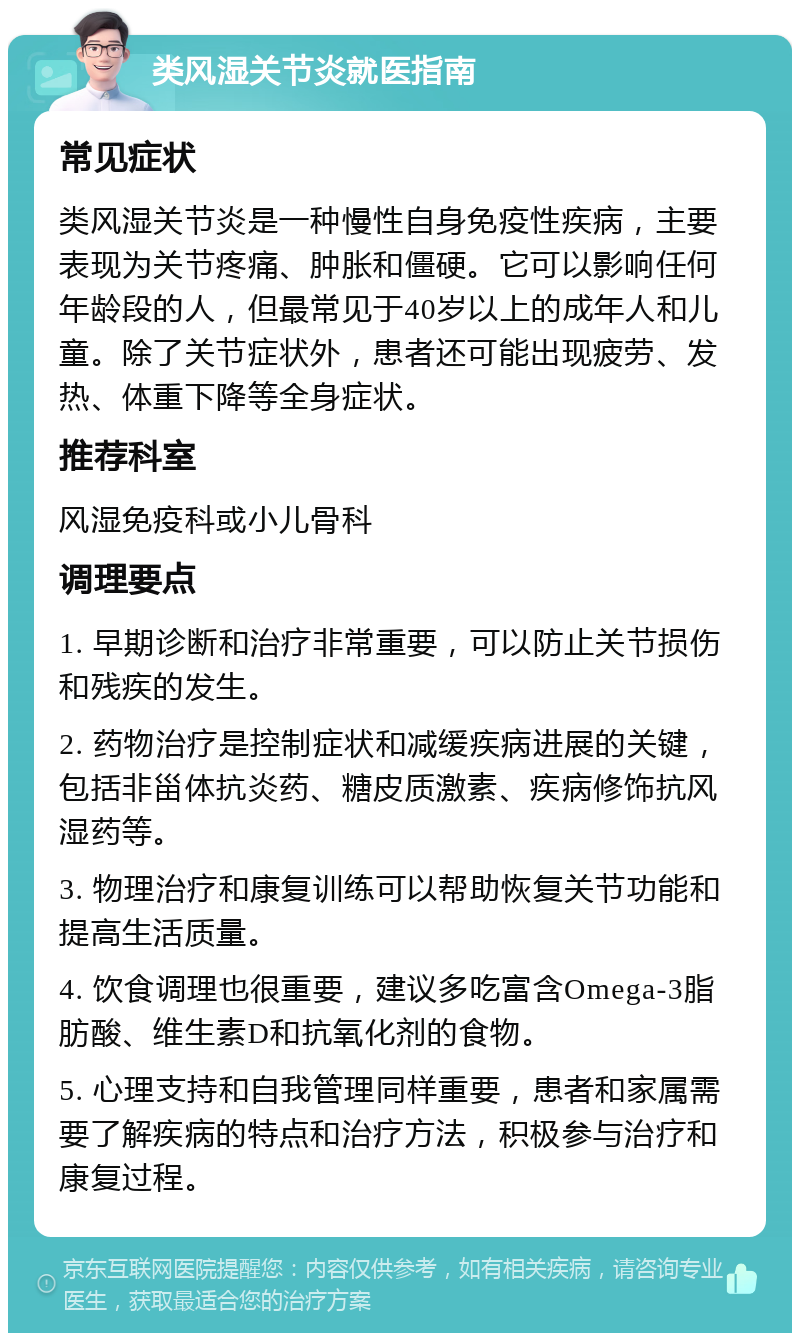 类风湿关节炎就医指南 常见症状 类风湿关节炎是一种慢性自身免疫性疾病，主要表现为关节疼痛、肿胀和僵硬。它可以影响任何年龄段的人，但最常见于40岁以上的成年人和儿童。除了关节症状外，患者还可能出现疲劳、发热、体重下降等全身症状。 推荐科室 风湿免疫科或小儿骨科 调理要点 1. 早期诊断和治疗非常重要，可以防止关节损伤和残疾的发生。 2. 药物治疗是控制症状和减缓疾病进展的关键，包括非甾体抗炎药、糖皮质激素、疾病修饰抗风湿药等。 3. 物理治疗和康复训练可以帮助恢复关节功能和提高生活质量。 4. 饮食调理也很重要，建议多吃富含Omega-3脂肪酸、维生素D和抗氧化剂的食物。 5. 心理支持和自我管理同样重要，患者和家属需要了解疾病的特点和治疗方法，积极参与治疗和康复过程。