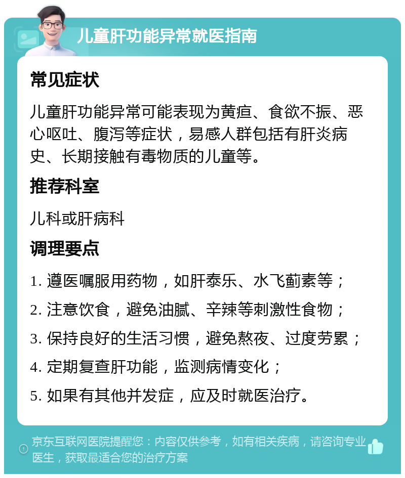 儿童肝功能异常就医指南 常见症状 儿童肝功能异常可能表现为黄疸、食欲不振、恶心呕吐、腹泻等症状，易感人群包括有肝炎病史、长期接触有毒物质的儿童等。 推荐科室 儿科或肝病科 调理要点 1. 遵医嘱服用药物，如肝泰乐、水飞蓟素等； 2. 注意饮食，避免油腻、辛辣等刺激性食物； 3. 保持良好的生活习惯，避免熬夜、过度劳累； 4. 定期复查肝功能，监测病情变化； 5. 如果有其他并发症，应及时就医治疗。