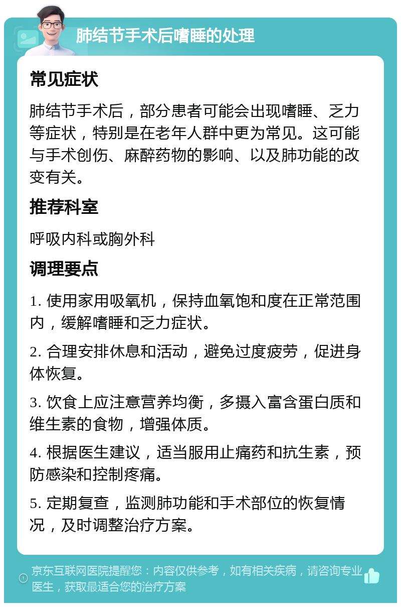 肺结节手术后嗜睡的处理 常见症状 肺结节手术后，部分患者可能会出现嗜睡、乏力等症状，特别是在老年人群中更为常见。这可能与手术创伤、麻醉药物的影响、以及肺功能的改变有关。 推荐科室 呼吸内科或胸外科 调理要点 1. 使用家用吸氧机，保持血氧饱和度在正常范围内，缓解嗜睡和乏力症状。 2. 合理安排休息和活动，避免过度疲劳，促进身体恢复。 3. 饮食上应注意营养均衡，多摄入富含蛋白质和维生素的食物，增强体质。 4. 根据医生建议，适当服用止痛药和抗生素，预防感染和控制疼痛。 5. 定期复查，监测肺功能和手术部位的恢复情况，及时调整治疗方案。