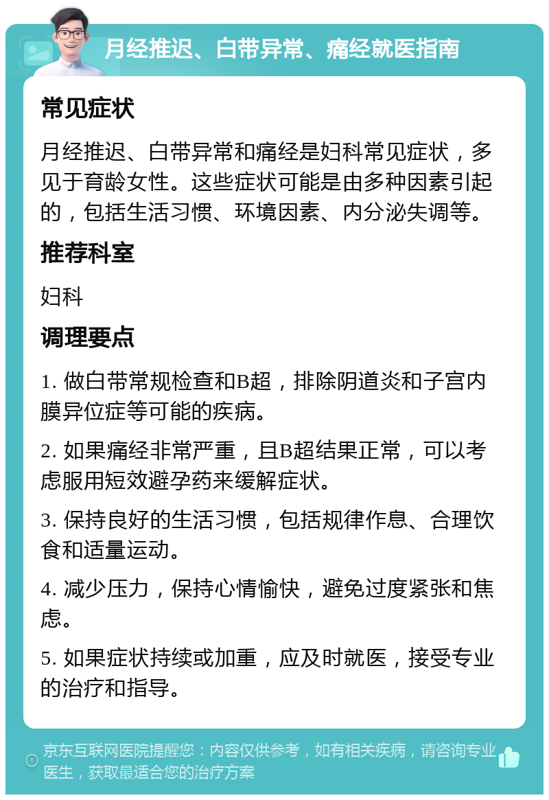 月经推迟、白带异常、痛经就医指南 常见症状 月经推迟、白带异常和痛经是妇科常见症状，多见于育龄女性。这些症状可能是由多种因素引起的，包括生活习惯、环境因素、内分泌失调等。 推荐科室 妇科 调理要点 1. 做白带常规检查和B超，排除阴道炎和子宫内膜异位症等可能的疾病。 2. 如果痛经非常严重，且B超结果正常，可以考虑服用短效避孕药来缓解症状。 3. 保持良好的生活习惯，包括规律作息、合理饮食和适量运动。 4. 减少压力，保持心情愉快，避免过度紧张和焦虑。 5. 如果症状持续或加重，应及时就医，接受专业的治疗和指导。