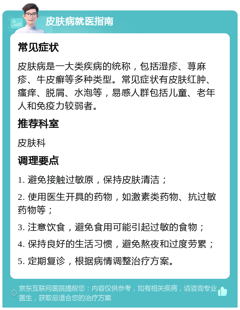 皮肤病就医指南 常见症状 皮肤病是一大类疾病的统称，包括湿疹、荨麻疹、牛皮癣等多种类型。常见症状有皮肤红肿、瘙痒、脱屑、水泡等，易感人群包括儿童、老年人和免疫力较弱者。 推荐科室 皮肤科 调理要点 1. 避免接触过敏原，保持皮肤清洁； 2. 使用医生开具的药物，如激素类药物、抗过敏药物等； 3. 注意饮食，避免食用可能引起过敏的食物； 4. 保持良好的生活习惯，避免熬夜和过度劳累； 5. 定期复诊，根据病情调整治疗方案。