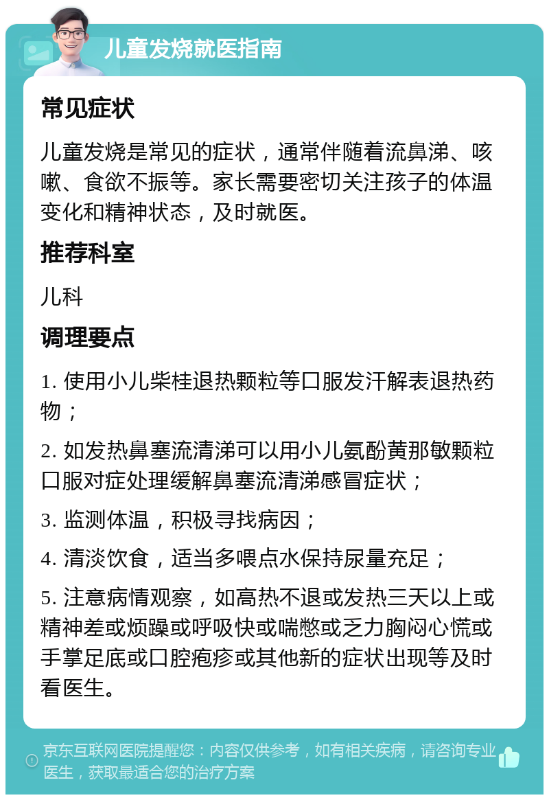 儿童发烧就医指南 常见症状 儿童发烧是常见的症状，通常伴随着流鼻涕、咳嗽、食欲不振等。家长需要密切关注孩子的体温变化和精神状态，及时就医。 推荐科室 儿科 调理要点 1. 使用小儿柴桂退热颗粒等口服发汗解表退热药物； 2. 如发热鼻塞流清涕可以用小儿氨酚黄那敏颗粒口服对症处理缓解鼻塞流清涕感冒症状； 3. 监测体温，积极寻找病因； 4. 清淡饮食，适当多喂点水保持尿量充足； 5. 注意病情观察，如高热不退或发热三天以上或精神差或烦躁或呼吸快或喘憋或乏力胸闷心慌或手掌足底或口腔疱疹或其他新的症状出现等及时看医生。