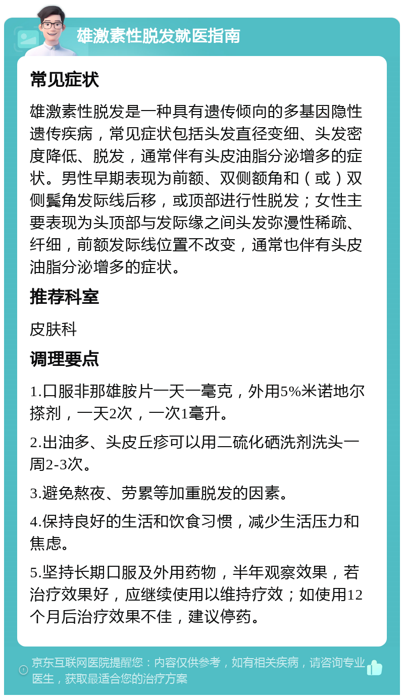 雄激素性脱发就医指南 常见症状 雄激素性脱发是一种具有遗传倾向的多基因隐性遗传疾病，常见症状包括头发直径变细、头发密度降低、脱发，通常伴有头皮油脂分泌增多的症状。男性早期表现为前额、双侧额角和（或）双侧鬓角发际线后移，或顶部进行性脱发；女性主要表现为头顶部与发际缘之间头发弥漫性稀疏、纤细，前额发际线位置不改变，通常也伴有头皮油脂分泌增多的症状。 推荐科室 皮肤科 调理要点 1.口服非那雄胺片一天一毫克，外用5%米诺地尔搽剂，一天2次，一次1毫升。 2.出油多、头皮丘疹可以用二硫化硒洗剂洗头一周2-3次。 3.避免熬夜、劳累等加重脱发的因素。 4.保持良好的生活和饮食习惯，减少生活压力和焦虑。 5.坚持长期口服及外用药物，半年观察效果，若治疗效果好，应继续使用以维持疗效；如使用12个月后治疗效果不佳，建议停药。