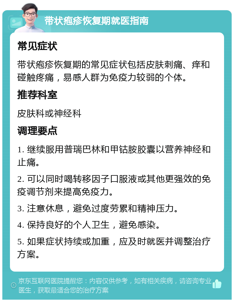 带状疱疹恢复期就医指南 常见症状 带状疱疹恢复期的常见症状包括皮肤刺痛、痒和碰触疼痛，易感人群为免疫力较弱的个体。 推荐科室 皮肤科或神经科 调理要点 1. 继续服用普瑞巴林和甲钴胺胶囊以营养神经和止痛。 2. 可以同时喝转移因子口服液或其他更强效的免疫调节剂来提高免疫力。 3. 注意休息，避免过度劳累和精神压力。 4. 保持良好的个人卫生，避免感染。 5. 如果症状持续或加重，应及时就医并调整治疗方案。