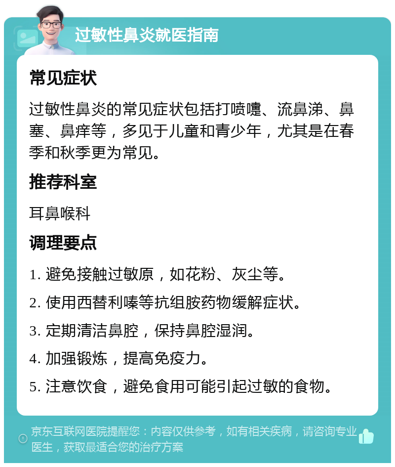 过敏性鼻炎就医指南 常见症状 过敏性鼻炎的常见症状包括打喷嚏、流鼻涕、鼻塞、鼻痒等，多见于儿童和青少年，尤其是在春季和秋季更为常见。 推荐科室 耳鼻喉科 调理要点 1. 避免接触过敏原，如花粉、灰尘等。 2. 使用西替利嗪等抗组胺药物缓解症状。 3. 定期清洁鼻腔，保持鼻腔湿润。 4. 加强锻炼，提高免疫力。 5. 注意饮食，避免食用可能引起过敏的食物。