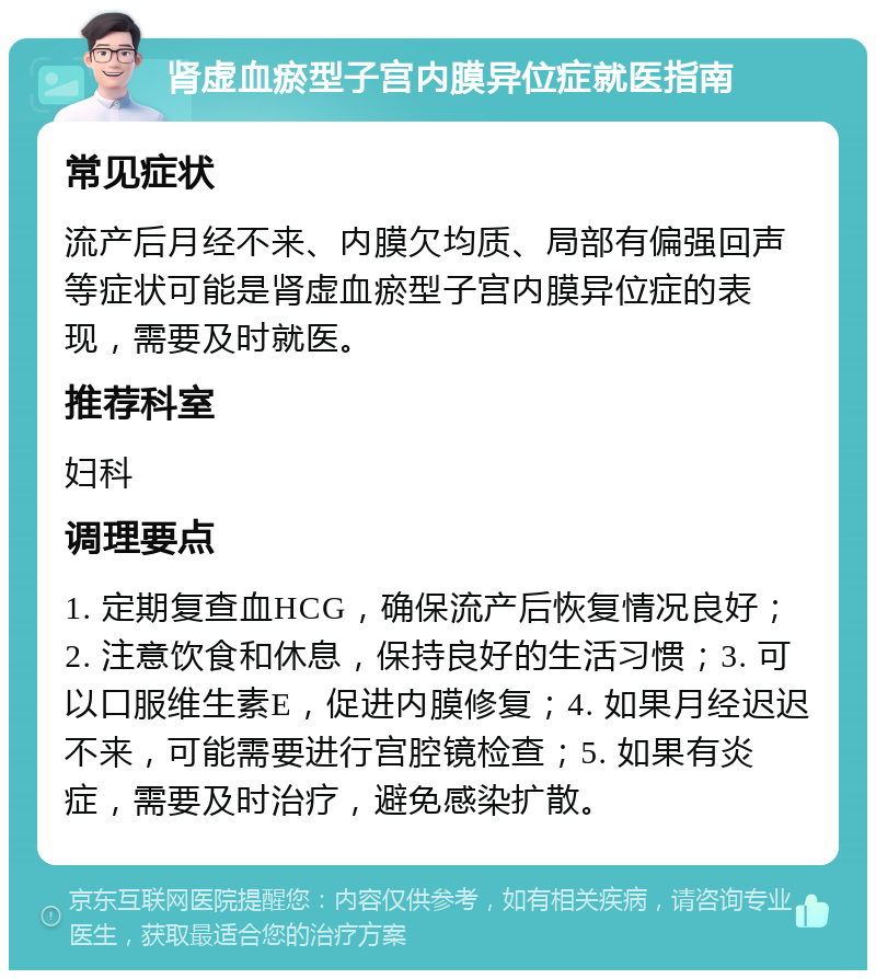 肾虚血瘀型子宫内膜异位症就医指南 常见症状 流产后月经不来、内膜欠均质、局部有偏强回声等症状可能是肾虚血瘀型子宫内膜异位症的表现，需要及时就医。 推荐科室 妇科 调理要点 1. 定期复查血HCG，确保流产后恢复情况良好；2. 注意饮食和休息，保持良好的生活习惯；3. 可以口服维生素E，促进内膜修复；4. 如果月经迟迟不来，可能需要进行宫腔镜检查；5. 如果有炎症，需要及时治疗，避免感染扩散。