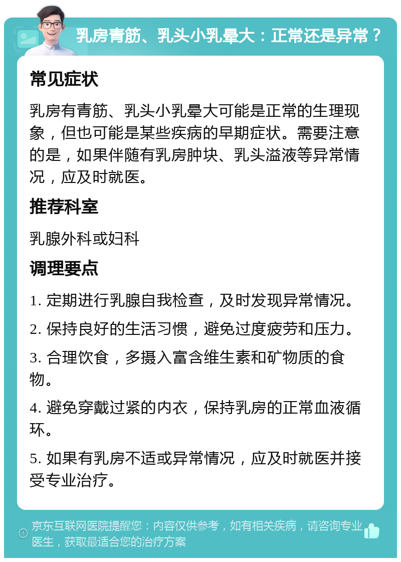 乳房青筋、乳头小乳晕大：正常还是异常？ 常见症状 乳房有青筋、乳头小乳晕大可能是正常的生理现象，但也可能是某些疾病的早期症状。需要注意的是，如果伴随有乳房肿块、乳头溢液等异常情况，应及时就医。 推荐科室 乳腺外科或妇科 调理要点 1. 定期进行乳腺自我检查，及时发现异常情况。 2. 保持良好的生活习惯，避免过度疲劳和压力。 3. 合理饮食，多摄入富含维生素和矿物质的食物。 4. 避免穿戴过紧的内衣，保持乳房的正常血液循环。 5. 如果有乳房不适或异常情况，应及时就医并接受专业治疗。