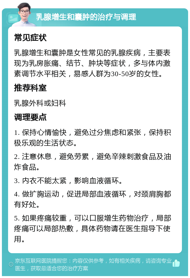 乳腺增生和囊肿的治疗与调理 常见症状 乳腺增生和囊肿是女性常见的乳腺疾病，主要表现为乳房胀痛、结节、肿块等症状，多与体内激素调节水平相关，易感人群为30-50岁的女性。 推荐科室 乳腺外科或妇科 调理要点 1. 保持心情愉快，避免过分焦虑和紧张，保持积极乐观的生活状态。 2. 注意休息，避免劳累，避免辛辣刺激食品及油炸食品。 3. 内衣不能太紧，影响血液循环。 4. 做扩胸运动，促进局部血液循环，对颈肩胸都有好处。 5. 如果疼痛较重，可以口服增生药物治疗，局部疼痛可以局部热敷，具体药物请在医生指导下使用。