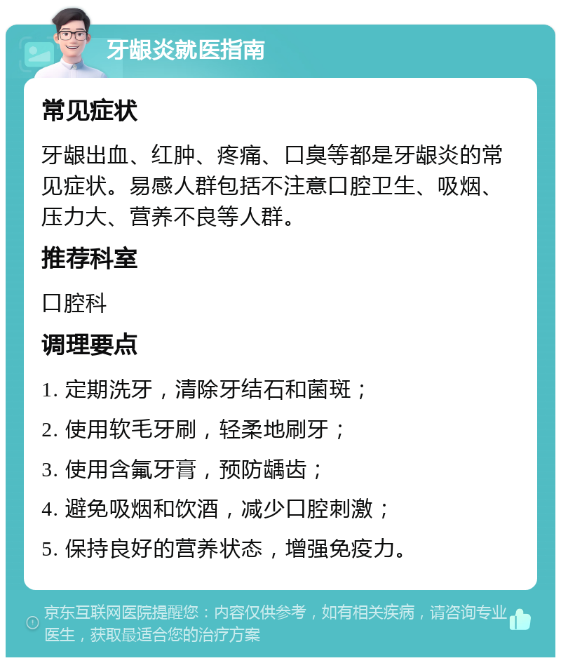 牙龈炎就医指南 常见症状 牙龈出血、红肿、疼痛、口臭等都是牙龈炎的常见症状。易感人群包括不注意口腔卫生、吸烟、压力大、营养不良等人群。 推荐科室 口腔科 调理要点 1. 定期洗牙，清除牙结石和菌斑； 2. 使用软毛牙刷，轻柔地刷牙； 3. 使用含氟牙膏，预防龋齿； 4. 避免吸烟和饮酒，减少口腔刺激； 5. 保持良好的营养状态，增强免疫力。