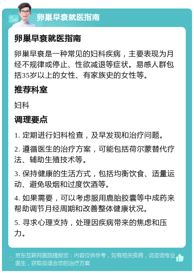 卵巢早衰就医指南 卵巢早衰就医指南 卵巢早衰是一种常见的妇科疾病，主要表现为月经不规律或停止、性欲减退等症状。易感人群包括35岁以上的女性、有家族史的女性等。 推荐科室 妇科 调理要点 1. 定期进行妇科检查，及早发现和治疗问题。 2. 遵循医生的治疗方案，可能包括荷尔蒙替代疗法、辅助生殖技术等。 3. 保持健康的生活方式，包括均衡饮食、适量运动、避免吸烟和过度饮酒等。 4. 如果需要，可以考虑服用鹿胎胶囊等中成药来帮助调节月经周期和改善整体健康状况。 5. 寻求心理支持，处理因疾病带来的焦虑和压力。