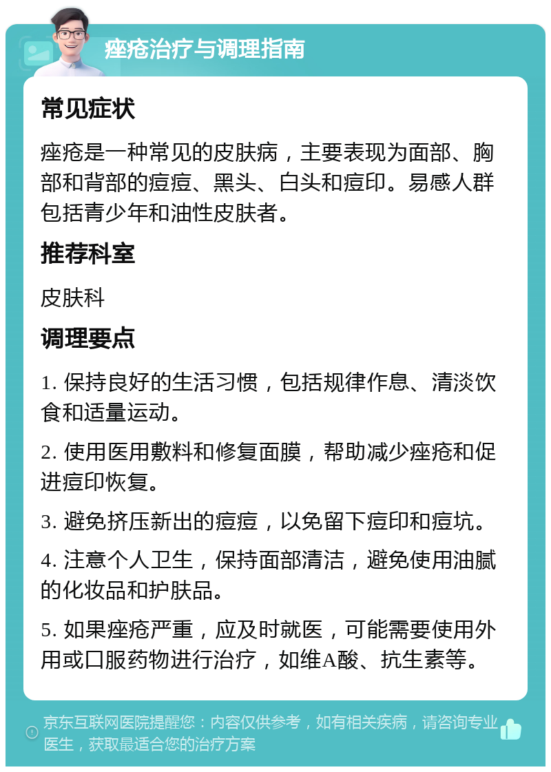 痤疮治疗与调理指南 常见症状 痤疮是一种常见的皮肤病，主要表现为面部、胸部和背部的痘痘、黑头、白头和痘印。易感人群包括青少年和油性皮肤者。 推荐科室 皮肤科 调理要点 1. 保持良好的生活习惯，包括规律作息、清淡饮食和适量运动。 2. 使用医用敷料和修复面膜，帮助减少痤疮和促进痘印恢复。 3. 避免挤压新出的痘痘，以免留下痘印和痘坑。 4. 注意个人卫生，保持面部清洁，避免使用油腻的化妆品和护肤品。 5. 如果痤疮严重，应及时就医，可能需要使用外用或口服药物进行治疗，如维A酸、抗生素等。