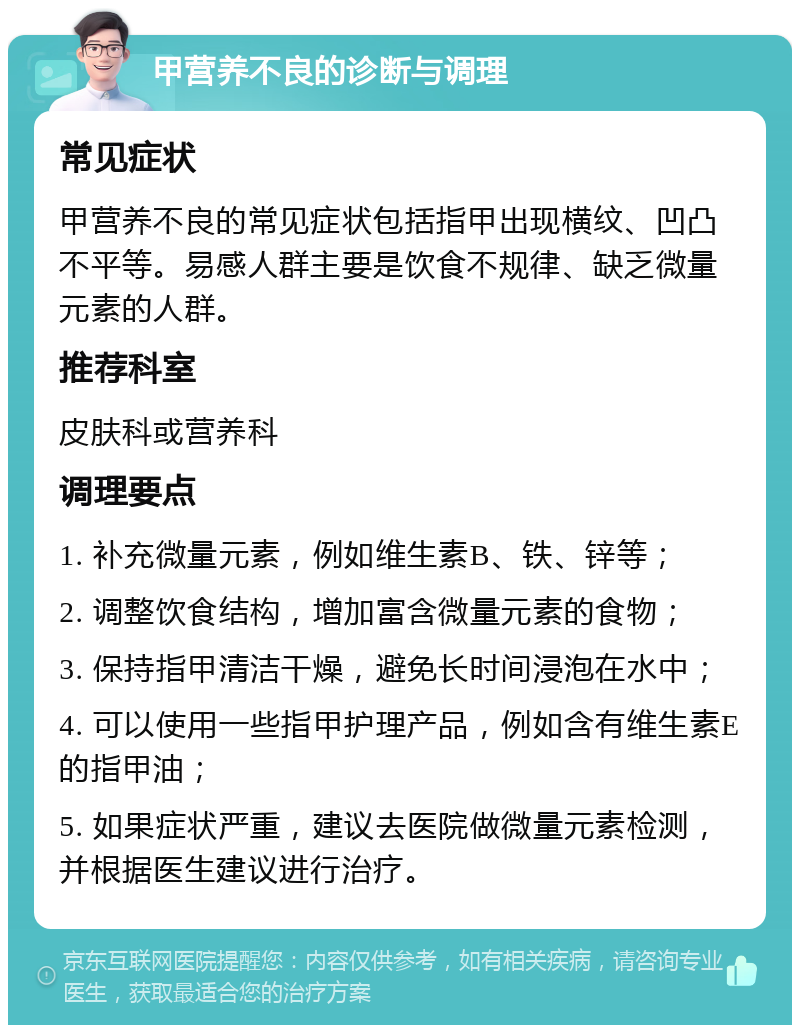 甲营养不良的诊断与调理 常见症状 甲营养不良的常见症状包括指甲出现横纹、凹凸不平等。易感人群主要是饮食不规律、缺乏微量元素的人群。 推荐科室 皮肤科或营养科 调理要点 1. 补充微量元素，例如维生素B、铁、锌等； 2. 调整饮食结构，增加富含微量元素的食物； 3. 保持指甲清洁干燥，避免长时间浸泡在水中； 4. 可以使用一些指甲护理产品，例如含有维生素E的指甲油； 5. 如果症状严重，建议去医院做微量元素检测，并根据医生建议进行治疗。