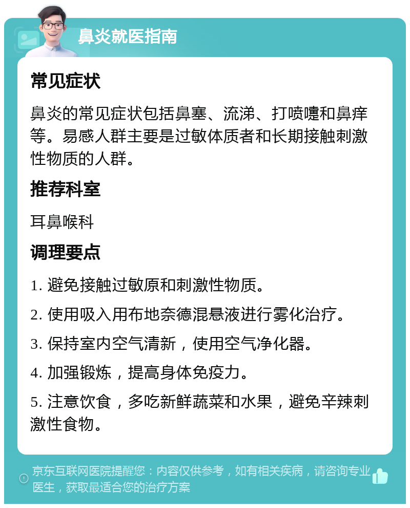 鼻炎就医指南 常见症状 鼻炎的常见症状包括鼻塞、流涕、打喷嚏和鼻痒等。易感人群主要是过敏体质者和长期接触刺激性物质的人群。 推荐科室 耳鼻喉科 调理要点 1. 避免接触过敏原和刺激性物质。 2. 使用吸入用布地奈德混悬液进行雾化治疗。 3. 保持室内空气清新，使用空气净化器。 4. 加强锻炼，提高身体免疫力。 5. 注意饮食，多吃新鲜蔬菜和水果，避免辛辣刺激性食物。