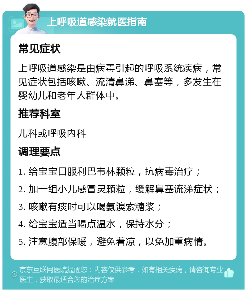 上呼吸道感染就医指南 常见症状 上呼吸道感染是由病毒引起的呼吸系统疾病，常见症状包括咳嗽、流清鼻涕、鼻塞等，多发生在婴幼儿和老年人群体中。 推荐科室 儿科或呼吸内科 调理要点 1. 给宝宝口服利巴韦林颗粒，抗病毒治疗； 2. 加一组小儿感冒灵颗粒，缓解鼻塞流涕症状； 3. 咳嗽有痰时可以喝氨溴索糖浆； 4. 给宝宝适当喝点温水，保持水分； 5. 注意腹部保暖，避免着凉，以免加重病情。