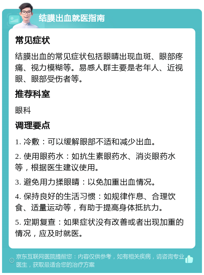 结膜出血就医指南 常见症状 结膜出血的常见症状包括眼睛出现血斑、眼部疼痛、视力模糊等。易感人群主要是老年人、近视眼、眼部受伤者等。 推荐科室 眼科 调理要点 1. 冷敷：可以缓解眼部不适和减少出血。 2. 使用眼药水：如抗生素眼药水、消炎眼药水等，根据医生建议使用。 3. 避免用力揉眼睛：以免加重出血情况。 4. 保持良好的生活习惯：如规律作息、合理饮食、适量运动等，有助于提高身体抵抗力。 5. 定期复查：如果症状没有改善或者出现加重的情况，应及时就医。