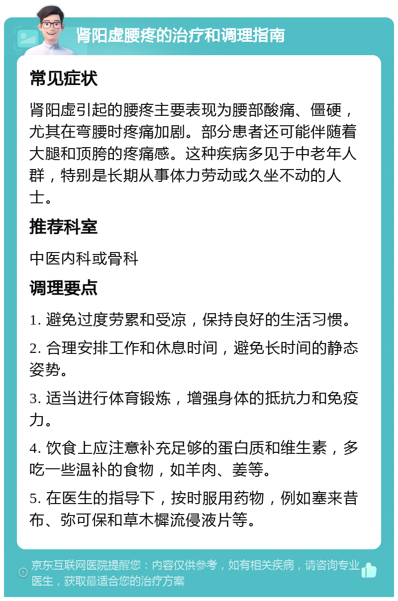 肾阳虚腰疼的治疗和调理指南 常见症状 肾阳虚引起的腰疼主要表现为腰部酸痛、僵硬，尤其在弯腰时疼痛加剧。部分患者还可能伴随着大腿和顶胯的疼痛感。这种疾病多见于中老年人群，特别是长期从事体力劳动或久坐不动的人士。 推荐科室 中医内科或骨科 调理要点 1. 避免过度劳累和受凉，保持良好的生活习惯。 2. 合理安排工作和休息时间，避免长时间的静态姿势。 3. 适当进行体育锻炼，增强身体的抵抗力和免疫力。 4. 饮食上应注意补充足够的蛋白质和维生素，多吃一些温补的食物，如羊肉、姜等。 5. 在医生的指导下，按时服用药物，例如塞来昔布、弥可保和草木樨流侵液片等。