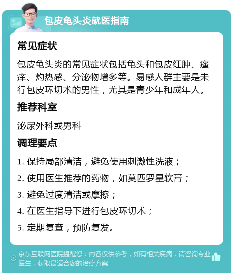 包皮龟头炎就医指南 常见症状 包皮龟头炎的常见症状包括龟头和包皮红肿、瘙痒、灼热感、分泌物增多等。易感人群主要是未行包皮环切术的男性，尤其是青少年和成年人。 推荐科室 泌尿外科或男科 调理要点 1. 保持局部清洁，避免使用刺激性洗液； 2. 使用医生推荐的药物，如莫匹罗星软膏； 3. 避免过度清洁或摩擦； 4. 在医生指导下进行包皮环切术； 5. 定期复查，预防复发。