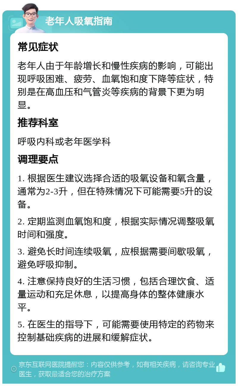 老年人吸氧指南 常见症状 老年人由于年龄增长和慢性疾病的影响，可能出现呼吸困难、疲劳、血氧饱和度下降等症状，特别是在高血压和气管炎等疾病的背景下更为明显。 推荐科室 呼吸内科或老年医学科 调理要点 1. 根据医生建议选择合适的吸氧设备和氧含量，通常为2-3升，但在特殊情况下可能需要5升的设备。 2. 定期监测血氧饱和度，根据实际情况调整吸氧时间和强度。 3. 避免长时间连续吸氧，应根据需要间歇吸氧，避免呼吸抑制。 4. 注意保持良好的生活习惯，包括合理饮食、适量运动和充足休息，以提高身体的整体健康水平。 5. 在医生的指导下，可能需要使用特定的药物来控制基础疾病的进展和缓解症状。