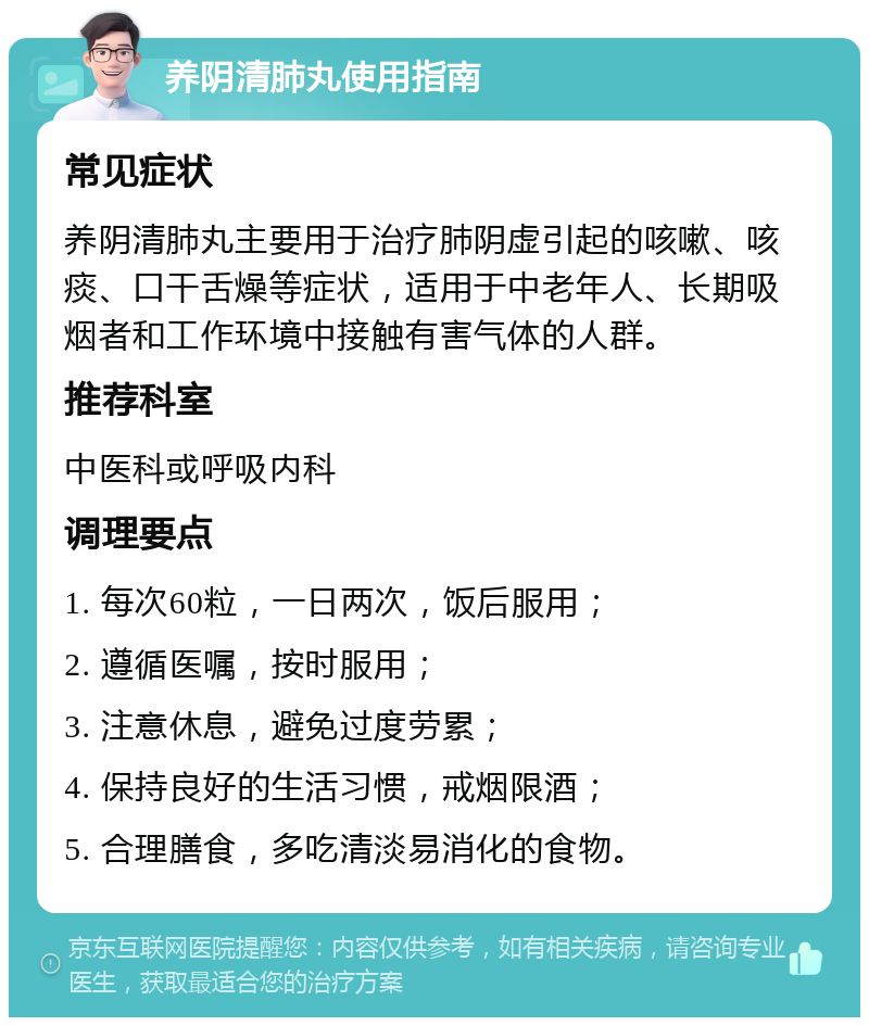 养阴清肺丸使用指南 常见症状 养阴清肺丸主要用于治疗肺阴虚引起的咳嗽、咳痰、口干舌燥等症状，适用于中老年人、长期吸烟者和工作环境中接触有害气体的人群。 推荐科室 中医科或呼吸内科 调理要点 1. 每次60粒，一日两次，饭后服用； 2. 遵循医嘱，按时服用； 3. 注意休息，避免过度劳累； 4. 保持良好的生活习惯，戒烟限酒； 5. 合理膳食，多吃清淡易消化的食物。