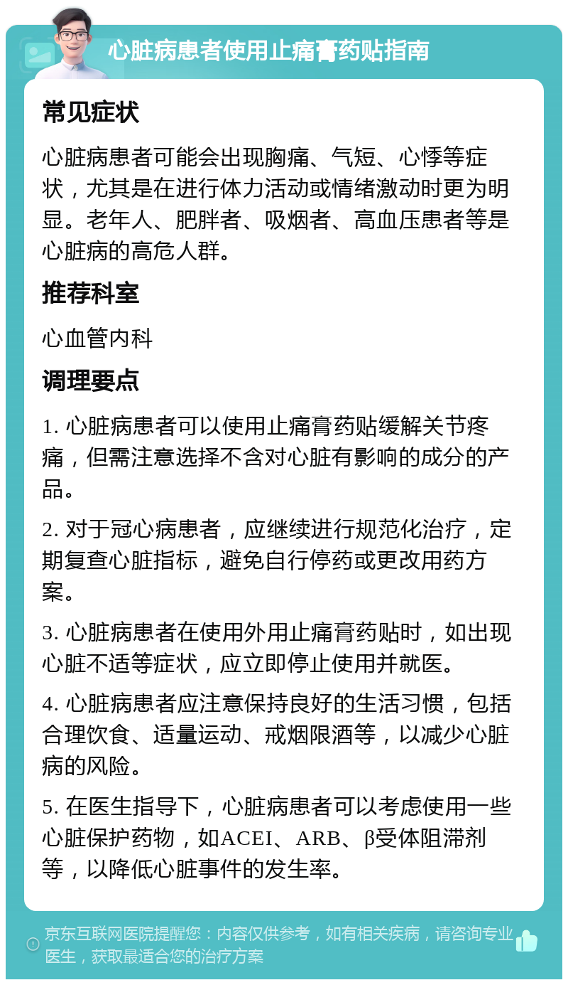 心脏病患者使用止痛膏药贴指南 常见症状 心脏病患者可能会出现胸痛、气短、心悸等症状，尤其是在进行体力活动或情绪激动时更为明显。老年人、肥胖者、吸烟者、高血压患者等是心脏病的高危人群。 推荐科室 心血管内科 调理要点 1. 心脏病患者可以使用止痛膏药贴缓解关节疼痛，但需注意选择不含对心脏有影响的成分的产品。 2. 对于冠心病患者，应继续进行规范化治疗，定期复查心脏指标，避免自行停药或更改用药方案。 3. 心脏病患者在使用外用止痛膏药贴时，如出现心脏不适等症状，应立即停止使用并就医。 4. 心脏病患者应注意保持良好的生活习惯，包括合理饮食、适量运动、戒烟限酒等，以减少心脏病的风险。 5. 在医生指导下，心脏病患者可以考虑使用一些心脏保护药物，如ACEI、ARB、β受体阻滞剂等，以降低心脏事件的发生率。