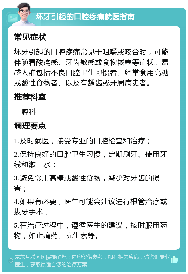 坏牙引起的口腔疼痛就医指南 常见症状 坏牙引起的口腔疼痛常见于咀嚼或咬合时，可能伴随着酸痛感、牙齿敏感或食物嵌塞等症状。易感人群包括不良口腔卫生习惯者、经常食用高糖或酸性食物者、以及有龋齿或牙周病史者。 推荐科室 口腔科 调理要点 1.及时就医，接受专业的口腔检查和治疗； 2.保持良好的口腔卫生习惯，定期刷牙、使用牙线和漱口水； 3.避免食用高糖或酸性食物，减少对牙齿的损害； 4.如果有必要，医生可能会建议进行根管治疗或拔牙手术； 5.在治疗过程中，遵循医生的建议，按时服用药物，如止痛药、抗生素等。