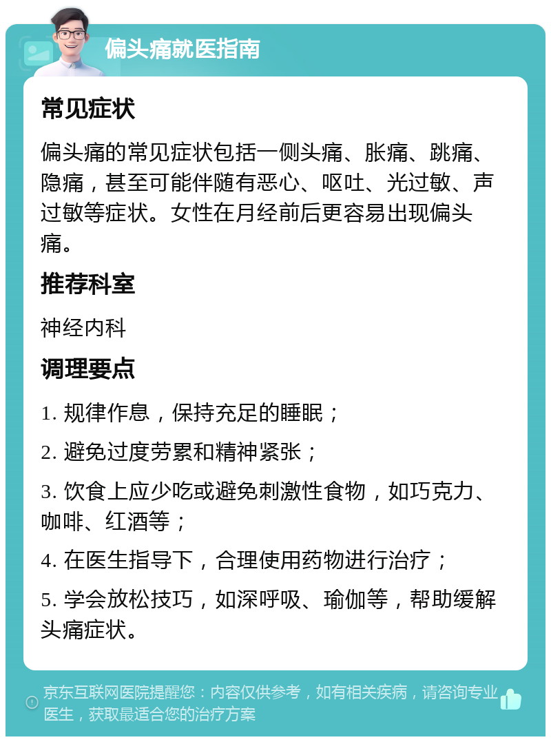 偏头痛就医指南 常见症状 偏头痛的常见症状包括一侧头痛、胀痛、跳痛、隐痛，甚至可能伴随有恶心、呕吐、光过敏、声过敏等症状。女性在月经前后更容易出现偏头痛。 推荐科室 神经内科 调理要点 1. 规律作息，保持充足的睡眠； 2. 避免过度劳累和精神紧张； 3. 饮食上应少吃或避免刺激性食物，如巧克力、咖啡、红酒等； 4. 在医生指导下，合理使用药物进行治疗； 5. 学会放松技巧，如深呼吸、瑜伽等，帮助缓解头痛症状。