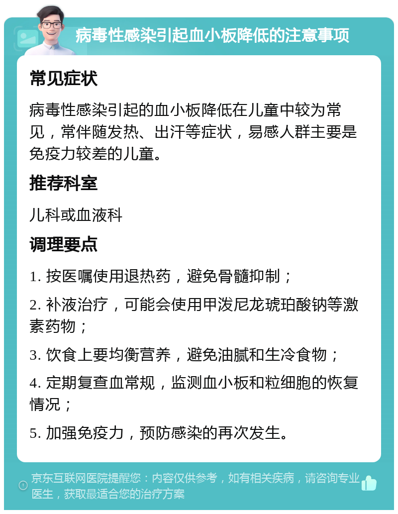 病毒性感染引起血小板降低的注意事项 常见症状 病毒性感染引起的血小板降低在儿童中较为常见，常伴随发热、出汗等症状，易感人群主要是免疫力较差的儿童。 推荐科室 儿科或血液科 调理要点 1. 按医嘱使用退热药，避免骨髓抑制； 2. 补液治疗，可能会使用甲泼尼龙琥珀酸钠等激素药物； 3. 饮食上要均衡营养，避免油腻和生冷食物； 4. 定期复查血常规，监测血小板和粒细胞的恢复情况； 5. 加强免疫力，预防感染的再次发生。