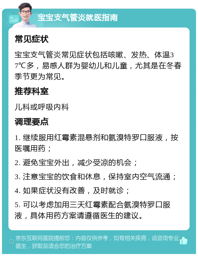 宝宝支气管炎就医指南 常见症状 宝宝支气管炎常见症状包括咳嗽、发热、体温37℃多，易感人群为婴幼儿和儿童，尤其是在冬春季节更为常见。 推荐科室 儿科或呼吸内科 调理要点 1. 继续服用红霉素混悬剂和氨溴特罗口服液，按医嘱用药； 2. 避免宝宝外出，减少受凉的机会； 3. 注意宝宝的饮食和休息，保持室内空气流通； 4. 如果症状没有改善，及时就诊； 5. 可以考虑加用三天红霉素配合氨溴特罗口服液，具体用药方案请遵循医生的建议。