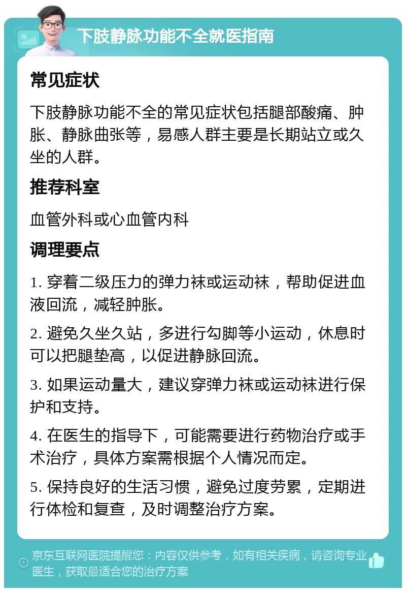 下肢静脉功能不全就医指南 常见症状 下肢静脉功能不全的常见症状包括腿部酸痛、肿胀、静脉曲张等，易感人群主要是长期站立或久坐的人群。 推荐科室 血管外科或心血管内科 调理要点 1. 穿着二级压力的弹力袜或运动袜，帮助促进血液回流，减轻肿胀。 2. 避免久坐久站，多进行勾脚等小运动，休息时可以把腿垫高，以促进静脉回流。 3. 如果运动量大，建议穿弹力袜或运动袜进行保护和支持。 4. 在医生的指导下，可能需要进行药物治疗或手术治疗，具体方案需根据个人情况而定。 5. 保持良好的生活习惯，避免过度劳累，定期进行体检和复查，及时调整治疗方案。