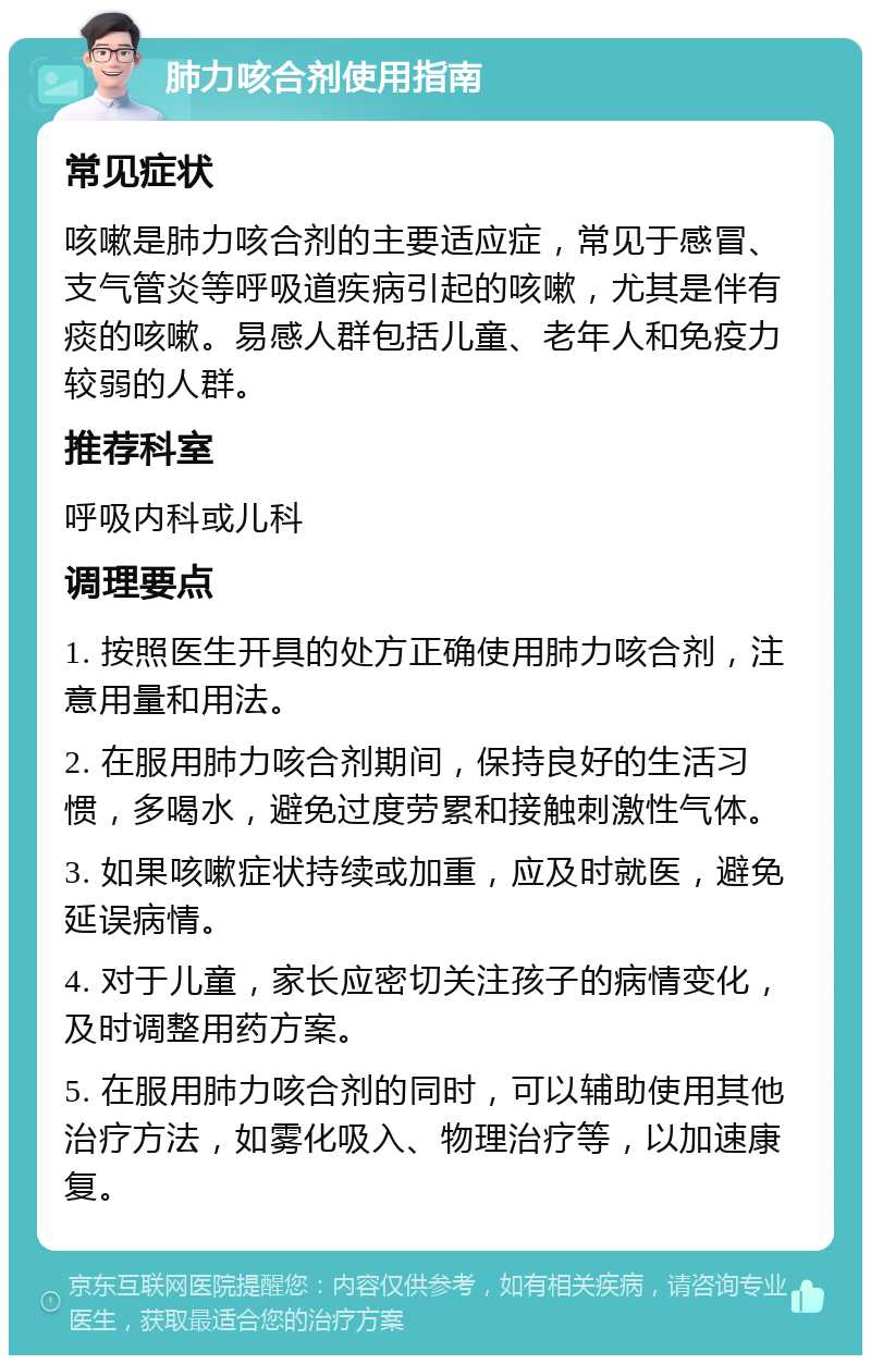 肺力咳合剂使用指南 常见症状 咳嗽是肺力咳合剂的主要适应症，常见于感冒、支气管炎等呼吸道疾病引起的咳嗽，尤其是伴有痰的咳嗽。易感人群包括儿童、老年人和免疫力较弱的人群。 推荐科室 呼吸内科或儿科 调理要点 1. 按照医生开具的处方正确使用肺力咳合剂，注意用量和用法。 2. 在服用肺力咳合剂期间，保持良好的生活习惯，多喝水，避免过度劳累和接触刺激性气体。 3. 如果咳嗽症状持续或加重，应及时就医，避免延误病情。 4. 对于儿童，家长应密切关注孩子的病情变化，及时调整用药方案。 5. 在服用肺力咳合剂的同时，可以辅助使用其他治疗方法，如雾化吸入、物理治疗等，以加速康复。