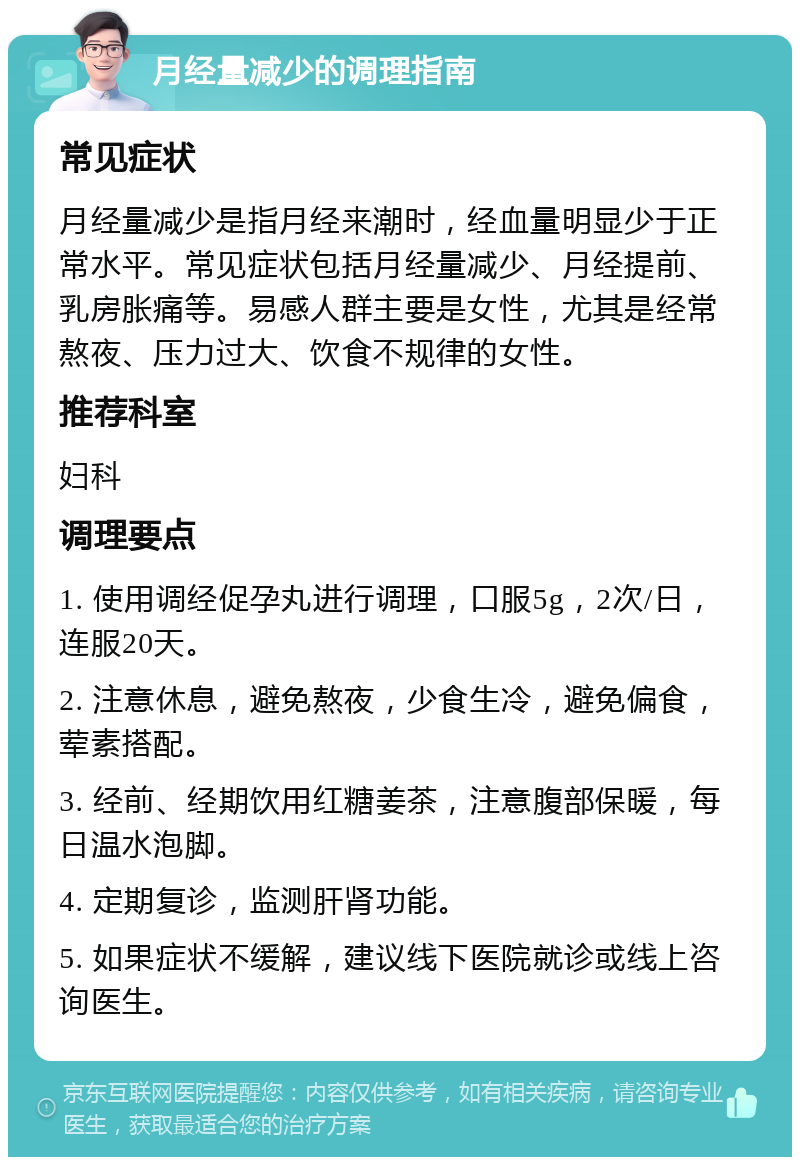 月经量减少的调理指南 常见症状 月经量减少是指月经来潮时，经血量明显少于正常水平。常见症状包括月经量减少、月经提前、乳房胀痛等。易感人群主要是女性，尤其是经常熬夜、压力过大、饮食不规律的女性。 推荐科室 妇科 调理要点 1. 使用调经促孕丸进行调理，口服5g，2次/日，连服20天。 2. 注意休息，避免熬夜，少食生冷，避免偏食，荤素搭配。 3. 经前、经期饮用红糖姜茶，注意腹部保暖，每日温水泡脚。 4. 定期复诊，监测肝肾功能。 5. 如果症状不缓解，建议线下医院就诊或线上咨询医生。