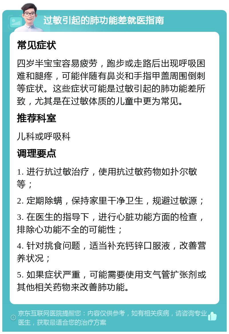 过敏引起的肺功能差就医指南 常见症状 四岁半宝宝容易疲劳，跑步或走路后出现呼吸困难和腿疼，可能伴随有鼻炎和手指甲盖周围倒刺等症状。这些症状可能是过敏引起的肺功能差所致，尤其是在过敏体质的儿童中更为常见。 推荐科室 儿科或呼吸科 调理要点 1. 进行抗过敏治疗，使用抗过敏药物如扑尔敏等； 2. 定期除螨，保持家里干净卫生，规避过敏源； 3. 在医生的指导下，进行心脏功能方面的检查，排除心功能不全的可能性； 4. 针对挑食问题，适当补充钙锌口服液，改善营养状况； 5. 如果症状严重，可能需要使用支气管扩张剂或其他相关药物来改善肺功能。