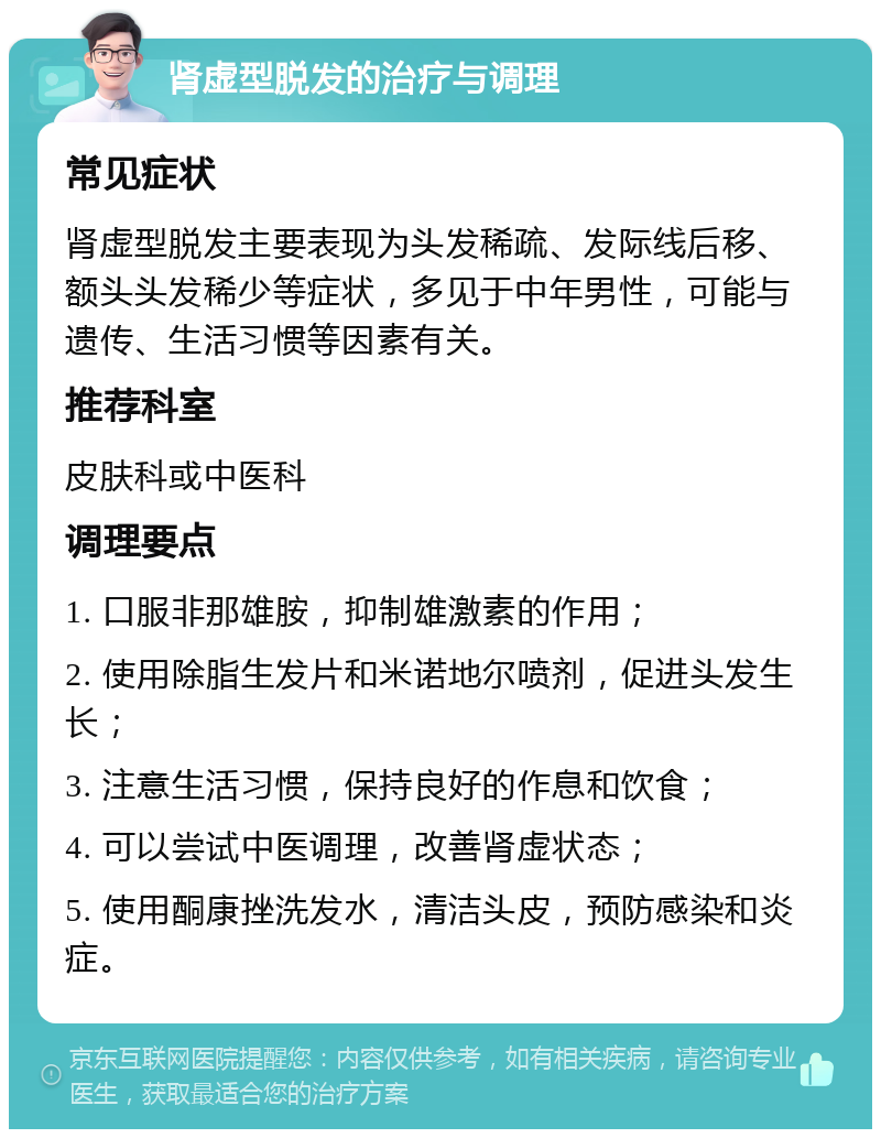 肾虚型脱发的治疗与调理 常见症状 肾虚型脱发主要表现为头发稀疏、发际线后移、额头头发稀少等症状，多见于中年男性，可能与遗传、生活习惯等因素有关。 推荐科室 皮肤科或中医科 调理要点 1. 口服非那雄胺，抑制雄激素的作用； 2. 使用除脂生发片和米诺地尔喷剂，促进头发生长； 3. 注意生活习惯，保持良好的作息和饮食； 4. 可以尝试中医调理，改善肾虚状态； 5. 使用酮康挫洗发水，清洁头皮，预防感染和炎症。