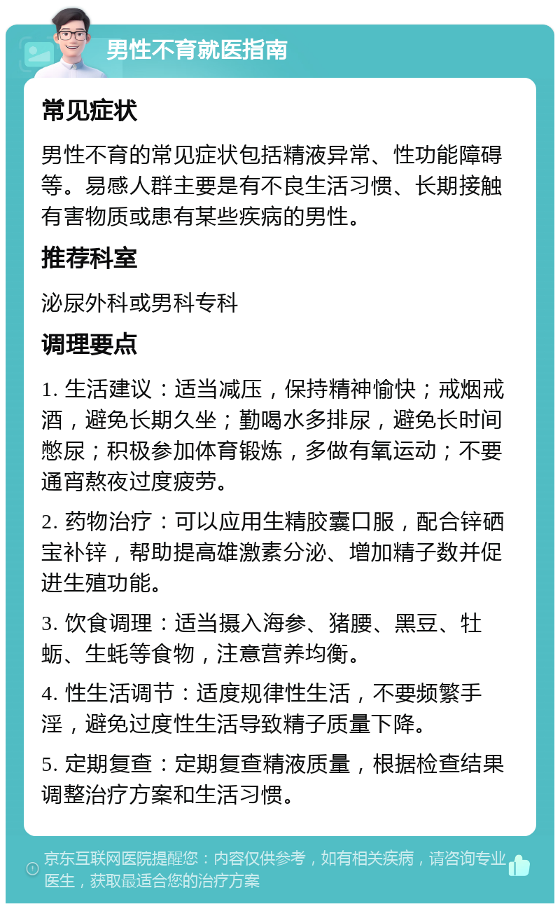 男性不育就医指南 常见症状 男性不育的常见症状包括精液异常、性功能障碍等。易感人群主要是有不良生活习惯、长期接触有害物质或患有某些疾病的男性。 推荐科室 泌尿外科或男科专科 调理要点 1. 生活建议：适当减压，保持精神愉快；戒烟戒酒，避免长期久坐；勤喝水多排尿，避免长时间憋尿；积极参加体育锻炼，多做有氧运动；不要通宵熬夜过度疲劳。 2. 药物治疗：可以应用生精胶囊口服，配合锌硒宝补锌，帮助提高雄激素分泌、增加精子数并促进生殖功能。 3. 饮食调理：适当摄入海参、猪腰、黑豆、牡蛎、生蚝等食物，注意营养均衡。 4. 性生活调节：适度规律性生活，不要频繁手淫，避免过度性生活导致精子质量下降。 5. 定期复查：定期复查精液质量，根据检查结果调整治疗方案和生活习惯。