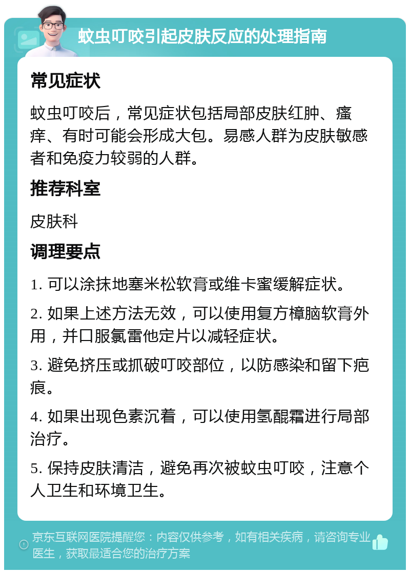 蚊虫叮咬引起皮肤反应的处理指南 常见症状 蚊虫叮咬后，常见症状包括局部皮肤红肿、瘙痒、有时可能会形成大包。易感人群为皮肤敏感者和免疫力较弱的人群。 推荐科室 皮肤科 调理要点 1. 可以涂抹地塞米松软膏或维卡蜜缓解症状。 2. 如果上述方法无效，可以使用复方樟脑软膏外用，并口服氯雷他定片以减轻症状。 3. 避免挤压或抓破叮咬部位，以防感染和留下疤痕。 4. 如果出现色素沉着，可以使用氢醌霜进行局部治疗。 5. 保持皮肤清洁，避免再次被蚊虫叮咬，注意个人卫生和环境卫生。